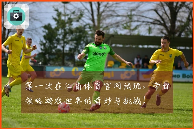 第一次在江南体育官网试玩，带你领略游戏世界的奇妙与挑战！
