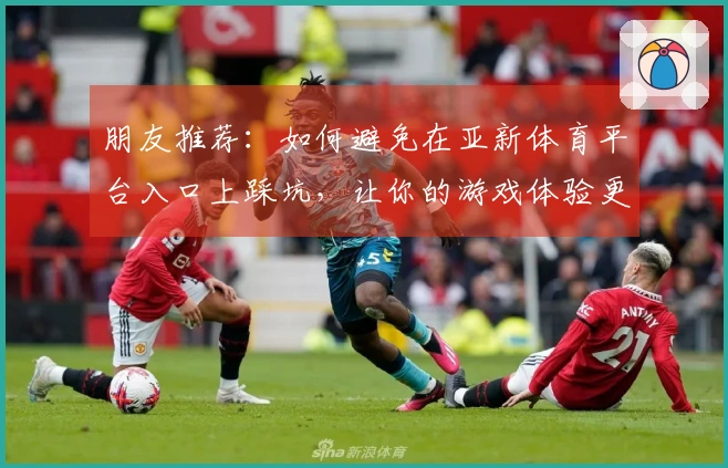 朋友推荐：如何避免在亚新体育平台入口上踩坑，让你的游戏体验更顺畅
